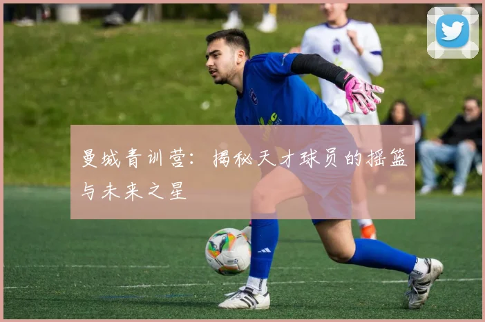 曼城青训营：揭秘天才球员的摇篮与未来之星