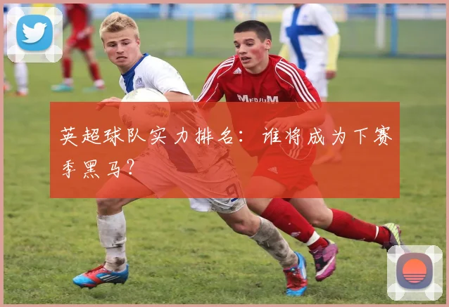 英超球队实力排名：谁将成为下赛季黑马？