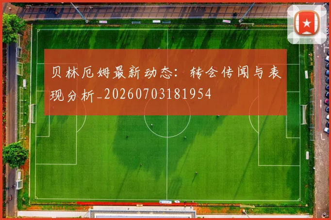 贝林厄姆最新动态:转会传闻与表现分析_20260703181954