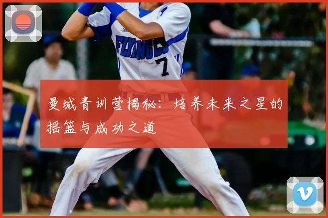 曼城青训营揭秘：培养未来之星的摇篮与成功之道