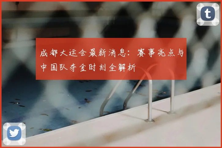 成都大运会最新消息：赛事亮点与中国队夺金时刻全解析
