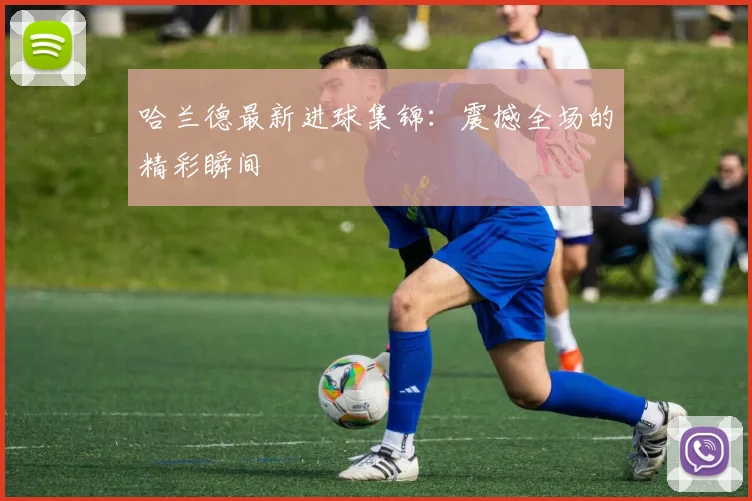 哈兰德最新进球集锦:震撼全场的精彩瞬间