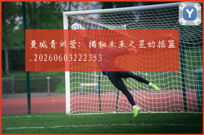 曼城青训营:揭秘未来之星的摇篮_20260603222353